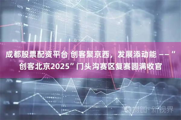 成都股票配资平台 创客聚京西，发展添动能 ——“创客北京2025”门头沟赛区复赛圆满收官
