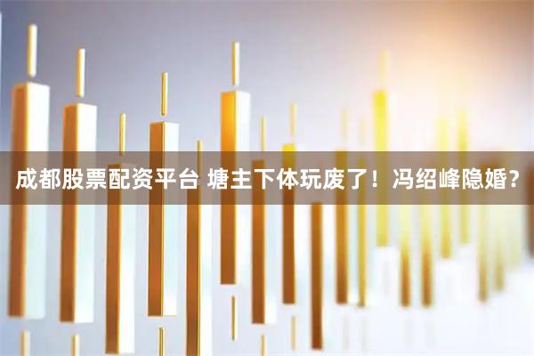 成都股票配资平台 塘主下体玩废了！冯绍峰隐婚？