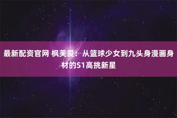最新配资官网 枫芙爱：从篮球少女到九头身漫画身材的S1高挑新星